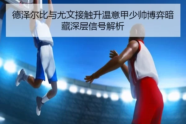 德泽尔比与尤文接触升温意甲少帅博弈暗藏深层信号解析