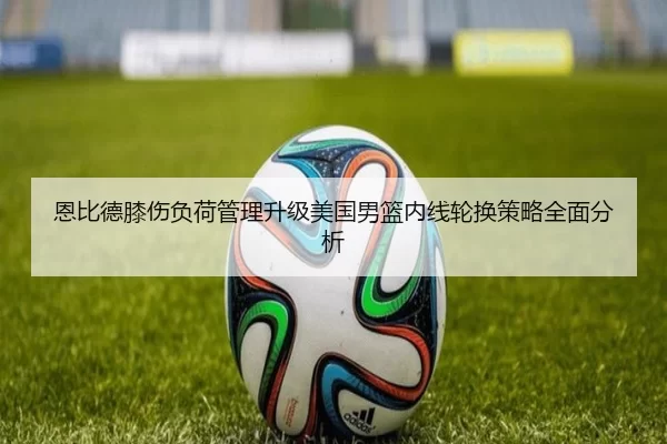 恩比德膝伤负荷管理升级美国男篮内线轮换策略全面分析